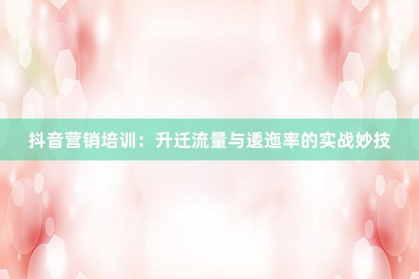抖音营销培训：升迁流量与逶迤率的实战妙技